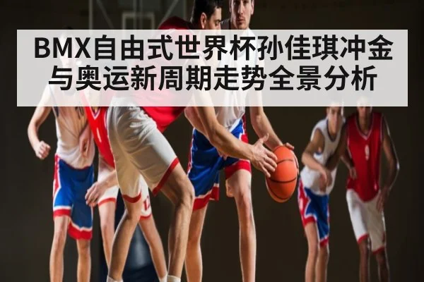 BMX自由式世界杯孙佳琪冲金与奥运新周期走势全景分析 - kaiyun sports