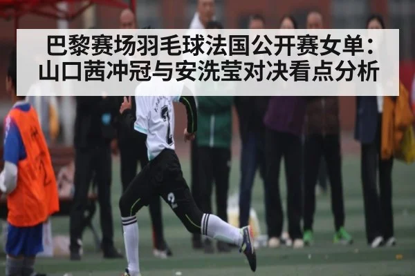 巴黎赛场羽毛球法国公开赛女单：山口茜冲冠与安洗莹对决看点分析
