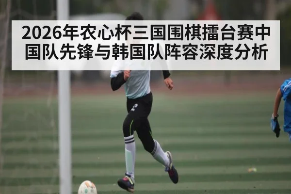 2026年农心杯三国围棋擂台赛中国队先锋与韩国队阵容深度分析 - kaiyun sports