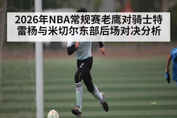 2026年NBA常规赛老鹰对骑士特雷杨与米切尔东部后场对决分析 - kaiyun sports